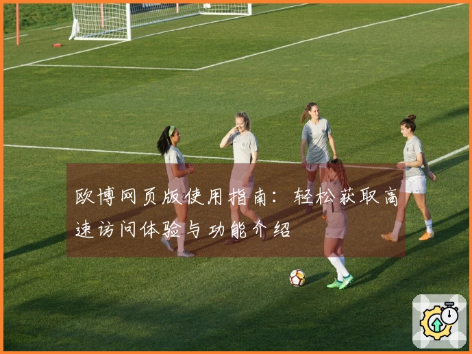 欧博网页版使用指南：轻松获取高速访问体验与功能介绍