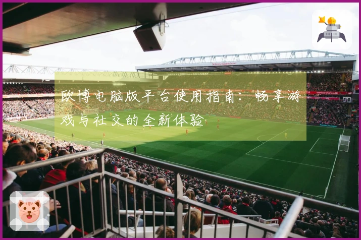 欧博电脑版平台使用指南：畅享游戏与社交的全新体验