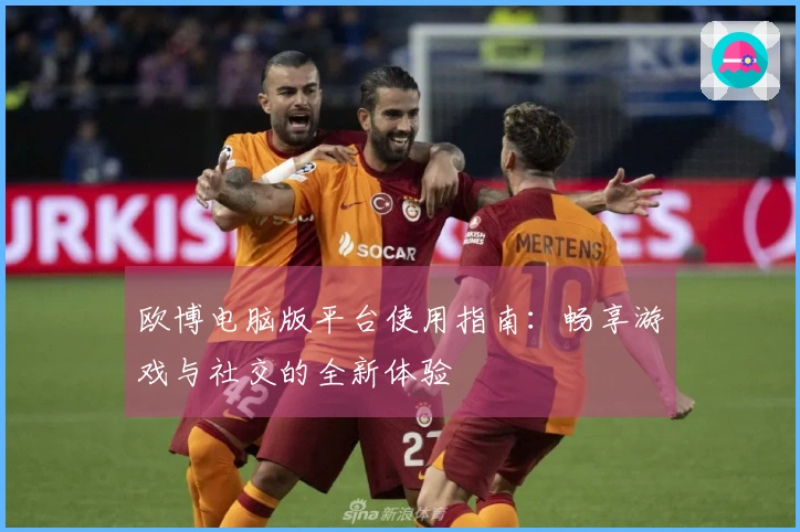 欧博电脑版平台使用指南：畅享游戏与社交的全新体验